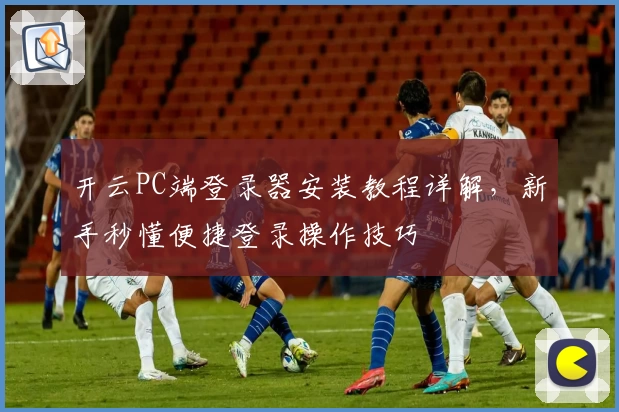 开云PC端登录器安装教程详解，新手秒懂便捷登录操作技巧
