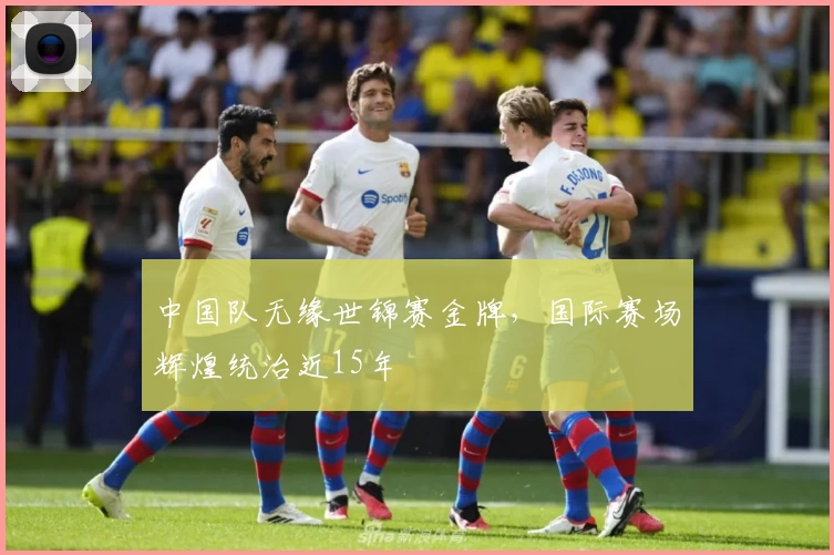 中国队无缘世锦赛金牌，国际赛场辉煌统治近15年