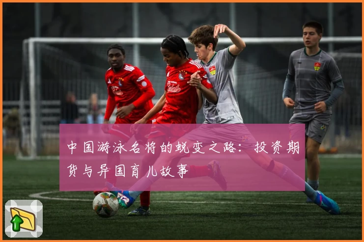 中国游泳名将的蜕变之路：投资期货与异国育儿故事