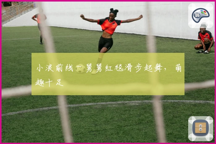 小浪前线～舅舅红毯滑步起舞，萌趣十足