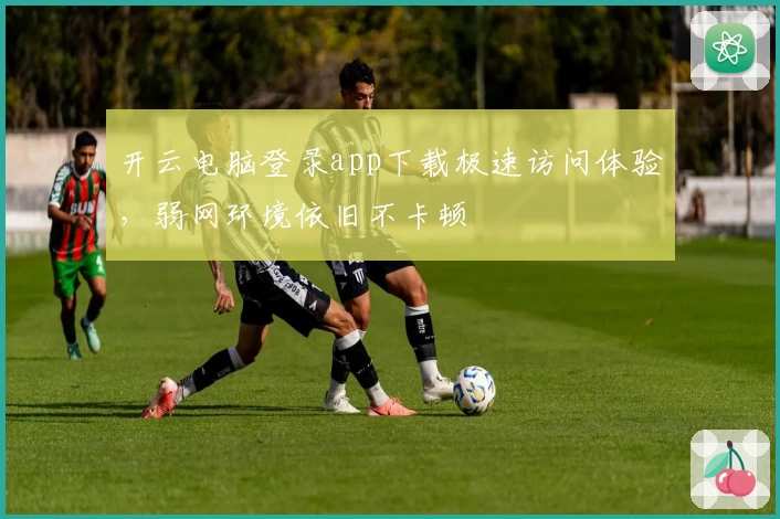 开云电脑登录app下载极速访问体验，弱网环境依旧不卡顿