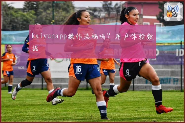 kaiyunapp操作流畅吗？用户体验数据