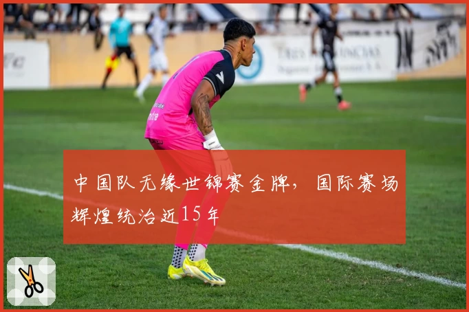 中国队无缘世锦赛金牌,国际赛场辉煌统治近15年