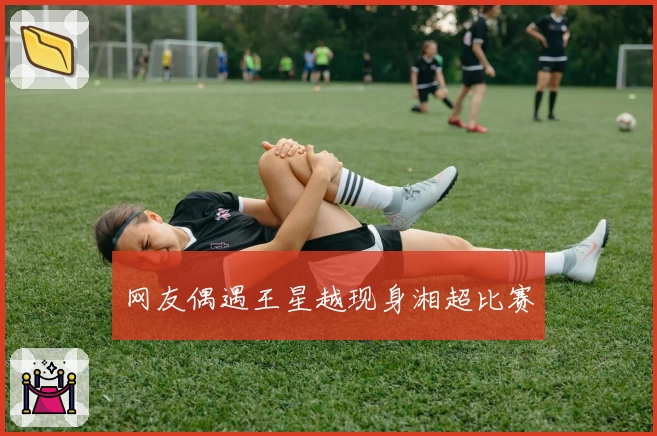 网友偶遇王星越现身湘超比赛