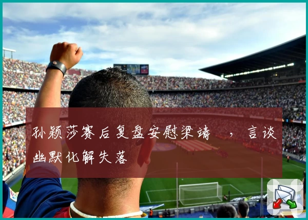 孙颖莎赛后复盘安慰梁靖崑，言谈幽默化解失落