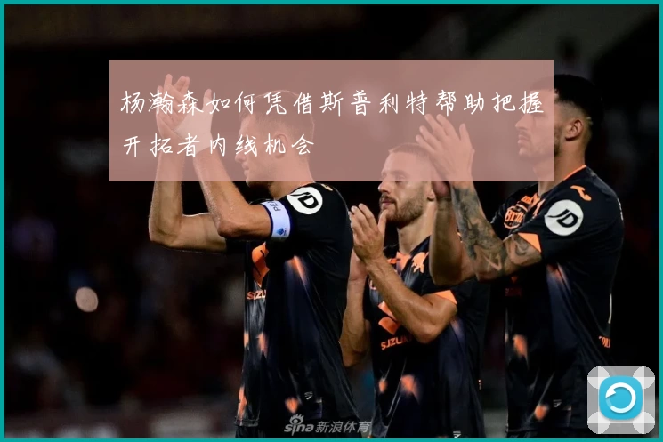 杨瀚森如何凭借斯普利特帮助把握开拓者内线机会