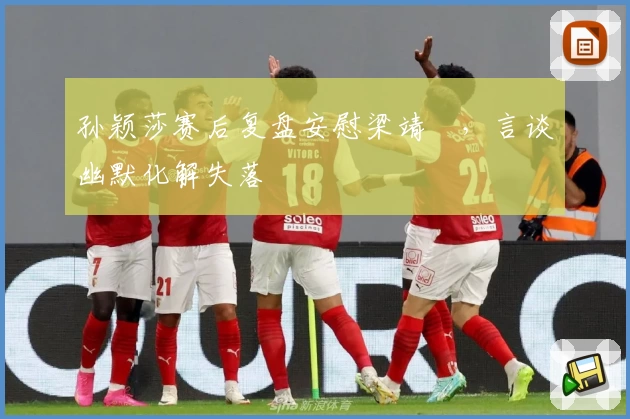 孙颖莎赛后复盘安慰梁靖崑，言谈幽默化解失落