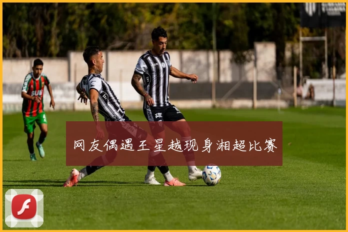 网友偶遇王星越现身湘超比赛
