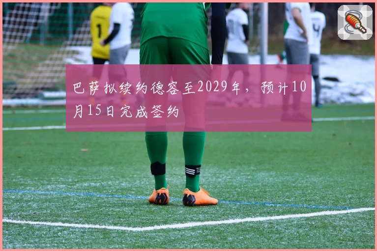 巴萨拟续约德容至2029年，预计10月15日完成签约