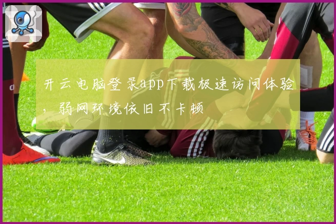 开云电脑登录app下载极速访问体验，弱网环境依旧不卡顿