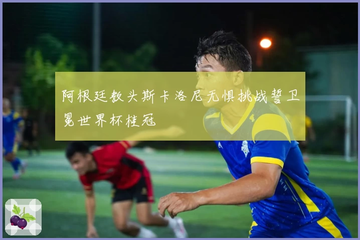 阿根廷教头斯卡洛尼无惧挑战誓卫冕世界杯桂冠