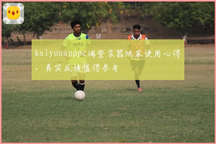 kaiyunapppc端登录器玩家使用心得，真实反馈值得参考