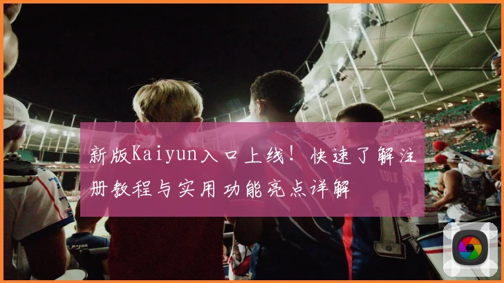 新版Kaiyun入口上线！快速了解注册教程与实用功能亮点详解